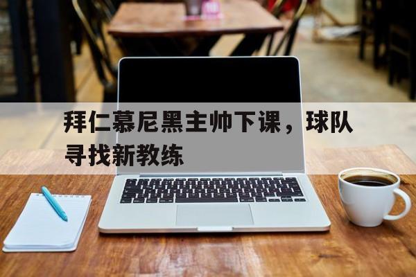 关于拜仁慕尼黑主帅下课，球队寻找新教练的信息